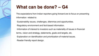 What can be done? – G4
The expectations from Indian reporters going forward are to focus on presenting
information related to:
◦Sustainability issues, challenges, dilemmas and opportunities.
◦Regulatory environment and fact-based information.
◦Information of interest to investors such as materiality of issues in financial
terms, vision and strategy, statements, goals and targets, etc.
◦Explanation on identification and prioritization of material issues.
◦Reader friendly report design.
 