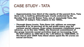 CASE STUDY - TATA
 Approximately two third of the equity of the parent firm, Tata
Sons Ltd. is held by philanthropic trusts endowed by Sir
Dorabji Tata and Sir Ratan Tata, son of Jamshedji Tata, the
founder of today’s Tata empire in the 1860s.
 Through these trusts, Tata Sons Ltd. utilizes on average
between 8 to 14 percent of its net profit every year for
various social causes. Even when economic conditions were
adverse, as in the late 1990s, the financial commitment of
the group towards social activities kept on increasing, from
Rs 670 million in 1997-98 to Rs 1.36 billion in 1999-2000. In
the fiscal year 2004 Tata Steel alone spent Rs 45 crores on
social services.
 