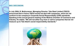 In July 2004, B. Muthuraman, Managing Director, Tata Steel Limited (TISCO)
announced that in future TISCO would not deal with companies, which do not
conform to the company's Corporate Social Responsibility (CSR) standards.
Speaking at the annual general meeting of the Madras Chamber of Commerce and
Industry, He stated, "We will not either buy from or sell to companies that do not
measure up to Tata Steel's social responsibility standards."
 