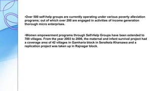 •Over 500 self-help groups are currently operating under various poverty alleviation
programs; out of which over 200 are engaged in activities of income generation
thorough micro enterprises.
•Women empowerment programs through Self-Help Groups have been extended to
700 villages. From the year 2003 to 2006, the maternal and infant survival project had
a coverage area of 42 villages in Gamharia block in Seraikela Kharsawa and a
replication project was taken up in Rajnagar block.
 