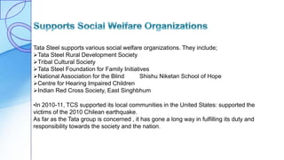 Tata Steel supports various social welfare organizations. They include;
Tata Steel Rural Development Society
Tribal Cultural Society
Tata Steel Foundation for Family Initiatives
National Association for the Blind Shishu Niketan School of Hope
Centre for Hearing Impaired Children
Indian Red Cross Society, East Singhbhum
•In 2010-11, TCS supported its local communities in the United States: supported the
victims of the 2010 Chilean earthquake.
As far as the Tata group is concerned , it has gone a long way in fulfilling its duty and
responsibility towards the society and the nation.
 