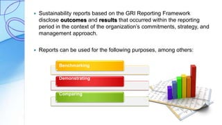  Sustainability reports based on the GRI Reporting Framework
disclose outcomes and results that occurred within the reporting
period in the context of the organization’s commitments, strategy, and
management approach.
 Reports can be used for the following purposes, among others:
Benchmarking
Demonstrating
Comparing
 