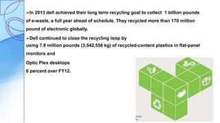 In 2013 dell achieved their long term recycling goal to collect 1 billion pounds
of e-waste, a full year ahead of schedule. They recycled more than 170 million
pound of electronic globally.
Dell continued to close the recycling loop by
using 7.8 million pounds (3,542,556 kg) of recycled-content plastics in flat-panel
monitors and
Optic Plex desktops an increase of
6 percent over FY12.
 