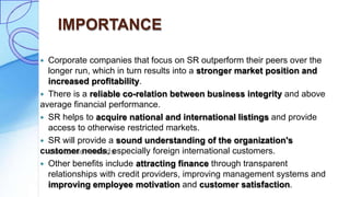 IMPORTANCE
 Corporate companies that focus on SR outperform their peers over the
longer run, which in turn results into a stronger market position and
increased profitability.
 There is a reliable co-relation between business integrity and above
average financial performance.
 SR helps to acquire national and international listings and provide
access to otherwise restricted markets.
 SR will provide a sound understanding of the organization's
customer needs, especially foreign international customers.
 Other benefits include attracting finance through transparent
relationships with credit providers, improving management systems and
improving employee motivation and customer satisfaction.
 