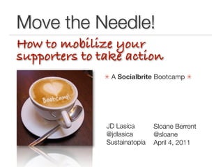 Move the Needle!
How to mobilize your
supporters to take action
               A Socialbrite Bootcamp 




               JD Lasica       Sloane Berrent
               @jdlasica 	

   @sloane
               Sustainatopia   April 4, 2011
 