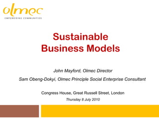 Sustainable  Business Models  John Mayford, Olmec Director Sam Obeng-Dokyi, Olmec Principle Social Enterprise Consultant  Congress House, Great Russell Street, London Thursday 8 July 2010 