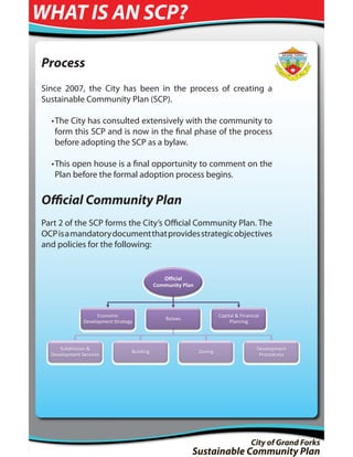 WHAT IS AN SCP?

Process
Since 2007, the City has been in the process of creating a
Sustainable Community Plan (SCP).

  • The City has consulted extensively with the community to
    form this SCP and is now in the final phase of the process
    before adopting the SCP as a bylaw.

  • This open house is a final opportunity to comment on the
    Plan before the formal adoption process begins.

Official Community Plan
Part 2 of the SCP forms the City’s Official Community Plan. The
OCP is a mandatory document that provides strategic objectives
and policies for the following:


                                                Official
                                             Community Plan




                     Economic                                          Capital & Financial
                                                 Bylaws
               Development Strategy                                         Planning




     Subdivision &                                                                      Development
                                  Building                    Zoning
  Development Services                                                                   Procedures




                                                                                      City of Grand Forks
                                                          Sustainable Community Plan
 