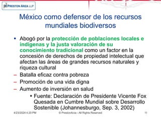 México como defensor de los recursos
mundiales biodiversos
 Abogó por la protección de poblaciones locales e
indígenas y la justa valoración de su
conocimiento tradicional como un factor en la
concesión de derechos de propiedad intelectual que
afectan las áreas de grandes recursos naturales y
riqueza cultural
– Batalla eficaz contra pobreza
– Promoción de una vida digna
– Aumento de inversión en salud
 Fuente: Declaración de Presidente Vicente Fox
Quesada en Cumbre Mundial sobre Desarrollo
Sostenible (Johannesburgo, Sep. 3, 2002)
4/23/2024 4:20 PM © PrestonArza - All Rights Reserved 11
 