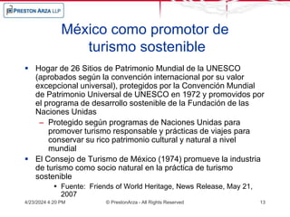 México como promotor de
turismo sostenible
 Hogar de 26 Sitios de Patrimonio Mundial de la UNESCO
(aprobados según la convención internacional por su valor
excepcional universal), protegidos por la Convención Mundial
de Patrimonio Universal de UNESCO en 1972 y promovidos por
el programa de desarrollo sostenible de la Fundación de las
Naciones Unidas
– Protegido según programas de Naciones Unidas para
promover turismo responsable y prácticas de viajes para
conservar su rico patrimonio cultural y natural a nivel
mundial
 El Consejo de Turismo de México (1974) promueve la industria
de turismo como socio natural en la práctica de turismo
sostenible
 Fuente: Friends of World Heritage, News Release, May 21,
2007
4/23/2024 4:20 PM © PrestonArza - All Rights Reserved 13
 