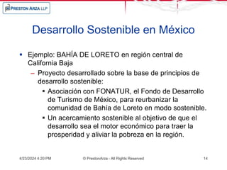 Desarrollo Sostenible en México
 Ejemplo: BAHÍA DE LORETO en región central de
California Baja
– Proyecto desarrollado sobre la base de principios de
desarrollo sostenible:
 Asociación con FONATUR, el Fondo de Desarrollo
de Turismo de México, para reurbanizar la
comunidad de Bahía de Loreto en modo sostenible.
 Un acercamiento sostenible al objetivo de que el
desarrollo sea el motor económico para traer la
prosperidad y aliviar la pobreza en la región.
4/23/2024 4:20 PM © PrestonArza - All Rights Reserved 14
 