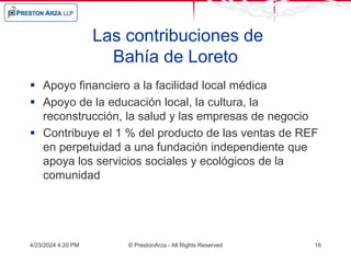 Las contribuciones de
Bahía de Loreto
 Apoyo financiero a la facilidad local médica
 Apoyo de la educación local, la cultura, la
reconstrucción, la salud y las empresas de negocio
 Contribuye el 1 % del producto de las ventas de REF
en perpetuidad a una fundación independiente que
apoya los servicios sociales y ecológicos de la
comunidad
4/23/2024 4:20 PM © PrestonArza - All Rights Reserved 16
 
