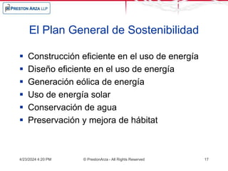 El Plan General de Sostenibilidad
 Construcción eficiente en el uso de energía
 Diseño eficiente en el uso de energía
 Generación eólica de energía
 Uso de energía solar
 Conservación de agua
 Preservación y mejora de hábitat
4/23/2024 4:20 PM © PrestonArza - All Rights Reserved 17
 