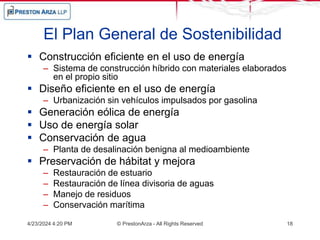 El Plan General de Sostenibilidad
 Construcción eficiente en el uso de energía
– Sistema de construcción híbrido con materiales elaborados
en el propio sitio
 Diseño eficiente en el uso de energía
– Urbanización sin vehículos impulsados por gasolina
 Generación eólica de energía
 Uso de energía solar
 Conservación de agua
– Planta de desalinación benigna al medioambiente
 Preservación de hábitat y mejora
– Restauración de estuario
– Restauración de línea divisoria de aguas
– Manejo de residuos
– Conservación marítima
4/23/2024 4:20 PM © PrestonArza - All Rights Reserved 18
 