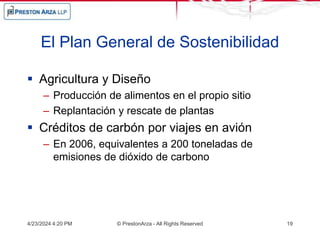 El Plan General de Sostenibilidad
 Agricultura y Diseño
– Producción de alimentos en el propio sitio
– Replantación y rescate de plantas
 Créditos de carbón por viajes en avión
– En 2006, equivalentes a 200 toneladas de
emisiones de dióxido de carbono
4/23/2024 4:20 PM © PrestonArza - All Rights Reserved 19
 