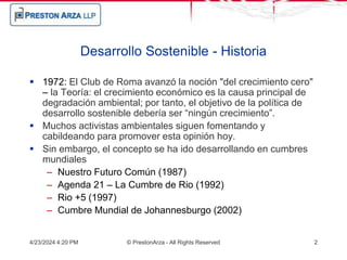 4/23/2024 4:20 PM © PrestonArza - All Rights Reserved 2
Desarrollo Sostenible - Historia
 1972: El Club de Roma avanzó la noción "del crecimiento cero"
– la Teoría: el crecimiento económico es la causa principal de
degradación ambiental; por tanto, el objetivo de la política de
desarrollo sostenible debería ser “ningún crecimiento”.
 Muchos activistas ambientales siguen fomentando y
cabildeando para promover esta opinión hoy.
 Sin embargo, el concepto se ha ido desarrollando en cumbres
mundiales
– Nuestro Futuro Común (1987)
– Agenda 21 – La Cumbre de Rio (1992)
– Rio +5 (1997)
– Cumbre Mundial de Johannesburgo (2002)
 