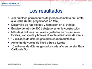 Los resultados
 400 empleos permanentes de jornada completa en Loreto
a la fecha (6,000 proyectados en total)
 Desarrollo de habilidades y formación en el trabajo
 Empleo de más de 900 trabajadores en la construcción
 Más de 4 millones de dólares gastados en restaurantes
locales, transporte y hoteles durante actividades de venta
 12 millones de dólares gastados en mercadotecnia
 Aumento de vuelos de línea aérea a Loreto
 10 millones de dólares gastados cada año en Loreto, Baja
California Sur
4/23/2024 4:20 PM © PrestonArza - All Rights Reserved 20
 