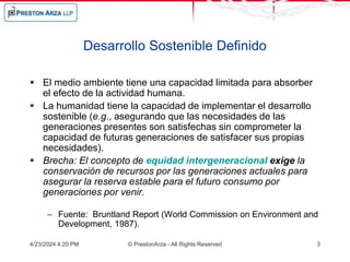 4/23/2024 4:20 PM © PrestonArza - All Rights Reserved 3
Desarrollo Sostenible Definido
 El medio ambiente tiene una capacidad limitada para absorber
el efecto de la actividad humana.
 La humanidad tiene la capacidad de implementar el desarrollo
sostenible (e.g., asegurando que las necesidades de las
generaciones presentes son satisfechas sin comprometer la
capacidad de futuras generaciones de satisfacer sus propias
necesidades).
 Brecha: El concepto de equidad intergeneracional exige la
conservación de recursos por las generaciones actuales para
asegurar la reserva estable para el futuro consumo por
generaciones por venir.
– Fuente: Bruntland Report (World Commission on Environment and
Development, 1987).
 