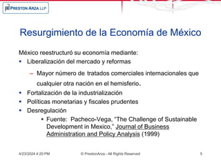 Resurgimiento de la Economía de México
México reestructuró su economía mediante:
 Liberalización del mercado y reformas
– Mayor número de tratados comerciales internacionales que
cualquier otra nación en el hemisferio.
 Fortalización de la industrialización
 Políticas monetarias y fiscales prudentes
 Desregulación
 Fuente: Pacheco-Vega, “The Challenge of Sustainable
Development in Mexico,” Journal of Business
Administration and Policy Analysis (1999)
4/23/2024 4:20 PM © PrestonArza - All Rights Reserved 5
 