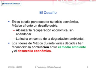 El Desafío
 En su batalla para superar su crisis económica,
México afrontó un desafío doble:
– Alcanzar la recuperación económica, sin
abandonar
– La lucha en contra de la degradación ambiental.
 Los líderes de México durante varias décadas han
reconocido la correlación entre el medio ambiente
y el desarrollo económico.
4/23/2024 4:20 PM © PrestonArza - All Rights Reserved 6
 