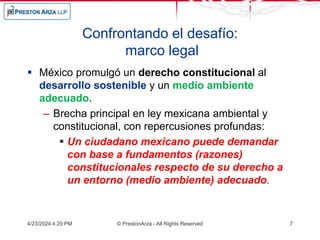 Confrontando el desafío:
marco legal
 México promulgó un derecho constitucional al
desarrollo sostenible y un medio ambiente
adecuado.
– Brecha principal en ley mexicana ambiental y
constitucional, con repercusiones profundas:
 Un ciudadano mexicano puede demandar
con base a fundamentos (razones)
constitucionales respecto de su derecho a
un entorno (medio ambiente) adecuado.
4/23/2024 4:20 PM © PrestonArza - All Rights Reserved 7
 