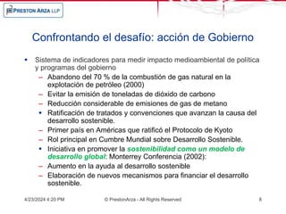 Confrontando el desafío: acción de Gobierno
 Sistema de indicadores para medir impacto medioambiental de política
y programas del gobierno
– Abandono del 70 % de la combustión de gas natural en la
explotación de petróleo (2000)
– Evitar la emisión de toneladas de dióxido de carbono
– Reducción considerable de emisiones de gas de metano
 Ratificación de tratados y convenciones que avanzan la causa del
desarrollo sostenible.
– Primer país en Américas que ratificó el Protocolo de Kyoto
– Rol principal en Cumbre Mundial sobre Desarrollo Sostenible.
 Iniciativa en promover la sostenibilidad como un modelo de
desarrollo global: Monterrey Conferencia (2002):
– Aumento en la ayuda al desarrollo sostenible
– Elaboración de nuevos mecanismos para financiar el desarrollo
sostenible.
4/23/2024 4:20 PM © PrestonArza - All Rights Reserved 8
 