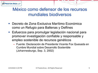 México como defensor de los recursos
mundiales biodiversos
 Decreto de Zona Exclusiva Marítimo Económica
como un Refugio para Ballenas y Delfines
 Esfuerzos para promulgar legislación nacional para
promover investigación confiable y responsable y
empleo sostenible de recursos genéticos
– Fuente: Declaración de Presidente Vicente Fox Quesada en
Cumbre Mundial sobre Desarrollo Sostenible
(Johannesburgo, Sep. 3, 2002)
4/23/2024 4:20 PM © PrestonArza - All Rights Reserved 9
 