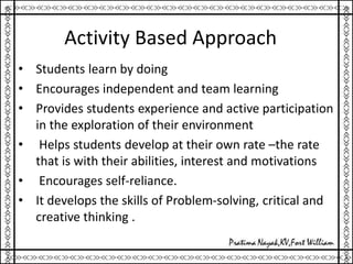 Activity Based Approach
• Students learn by doing
• Encourages independent and team learning
• Provides students experience and active participation
in the exploration of their environment
• Helps students develop at their own rate –the rate
that is with their abilities, interest and motivations
• Encourages self-reliance.
• It develops the skills of Problem-solving, critical and
creative thinking .
 