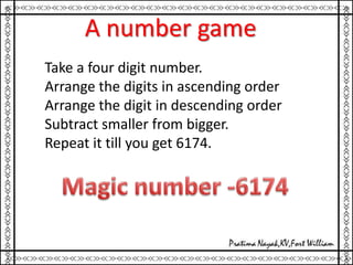 A number game
Take a four digit number.
Arrange the digits in ascending order
Arrange the digit in descending order
Subtract smaller from bigger.
Repeat it till you get 6174.
 