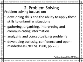 2. Problem Solving
Problem solving focuses on:
• developing skills and the ability to apply these
skills to unfamiliar situations
• gathering, organising, interpreting and
communicating information
• analyzing and conceptualizing problems
• developing curiosity, confidence and open-
mindedness (NCTM, 1980, pp.2-3).
 