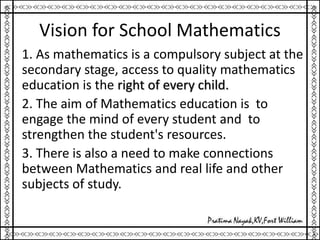 Vision for School Mathematics
1. As mathematics is a compulsory subject at the
secondary stage, access to quality mathematics
education is the right of every child.
2. The aim of Mathematics education is to
engage the mind of every student and to
strengthen the student's resources.
3. There is also a need to make connections
between Mathematics and real life and other
subjects of study.
 