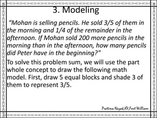 3. Modeling
“Mohan is selling pencils. He sold 3/5 of them in
the morning and 1/4 of the remainder in the
afternoon. If Mohan sold 200 more pencils in the
morning than in the afternoon, how many pencils
did Peter have in the beginning?”
To solve this problem sum, we will use the part
whole concept to draw the following math
model. First, draw 5 equal blocks and shade 3 of
them to represent 3/5.
 