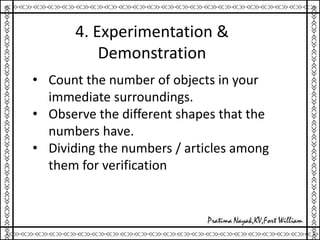 4. Experimentation &
Demonstration
• Count the number of objects in your
immediate surroundings.
• Observe the different shapes that the
numbers have.
• Dividing the numbers / articles among
them for verification
 
