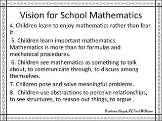 Vision for School Mathematics
4. Children learn to enjoy mathematics rather than fear
it.
5. Children learn important mathematics:
Mathematics is more than for formulas and
mechanical procedures.
6. Children see mathematics as something to talk
about, to communicate through, to discuss among
themselves.
7. Children pose and solve meaningful problems.
8. Children use abstractions to perceive relationships,
to see structures, to reason out things, to argue .
 