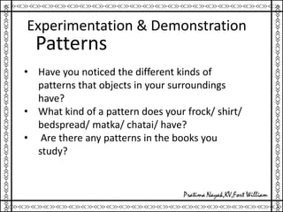Experimentation & Demonstration
• Have you noticed the different kinds of
patterns that objects in your surroundings
have?
• What kind of a pattern does your frock/ shirt/
bedspread/ matka/ chatai/ have?
• Are there any patterns in the books you
study?
Patterns
 