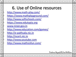 6. Use of Online resources
• http://www.math-play.com/
• https://www.mathplayground.com/
• http://www.softschools.com/
• https://www.edutopia.org
• www.nroer.gov.in
• http://www.education.com/games/
• http://e-pathsala.nic.in
• http://ncert.nic.in
• http://www.youtube.com
• http://www.mathsisfun.com/
 