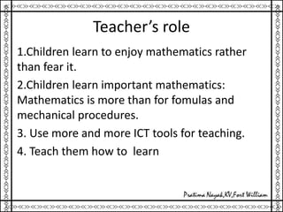 Teacher’s role
1.Children learn to enjoy mathematics rather
than fear it.
2.Children learn important mathematics:
Mathematics is more than for fomulas and
mechanical procedures.
3. Use more and more ICT tools for teaching.
4. Teach them how to learn
 
