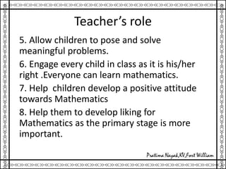 Teacher’s role
5. Allow children to pose and solve
meaningful problems.
6. Engage every child in class as it is his/her
right .Everyone can learn mathematics.
7. Help children develop a positive attitude
towards Mathematics
8. Help them to develop liking for
Mathematics as the primary stage is more
important.
 