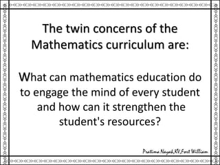 The twin concerns of the
Mathematics curriculum are:
What can mathematics education do
to engage the mind of every student
and how can it strengthen the
student's resources?
 