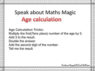Speak about Maths Magic
Age Calculation Tricks:
Multiply the first(Tens place) number of the age by 5.
Add 3 to the result.
Double the answer.
Add the second digit of the number .
Tell me the result.
 