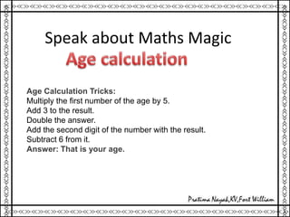 Speak about Maths Magic
Age Calculation Tricks:
Multiply the first number of the age by 5.
Add 3 to the result.
Double the answer.
Add the second digit of the number with the result.
Subtract 6 from it.
Answer: That is your age.
 