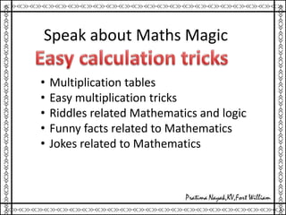Speak about Maths Magic
• Multiplication tables
• Easy multiplication tricks
• Riddles related Mathematics and logic
• Funny facts related to Mathematics
• Jokes related to Mathematics
 