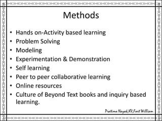 Methods
• Hands on-Activity based learning
• Problem Solving
• Modeling
• Experimentation & Demonstration
• Self learning
• Peer to peer collaborative learning
• Online resources
• Culture of Beyond Text books and inquiry based
learning.
 