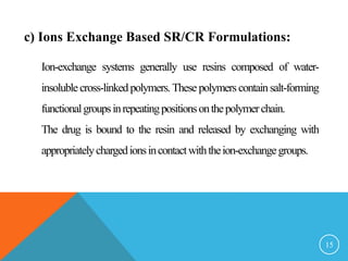 c) Ions Exchange Based SR/CR Formulations:
Ion-exchange systems generally use resins composed of water-
insolublecross-linkedpolymers.These polymerscontain salt-forming
functionalgroupsinrepeatingpositionsonthepolymerchain.
The drug is bound to the resin and released by exchanging with
appropriatelychargedionsincontactwiththeion-exchangegroups.
15
 