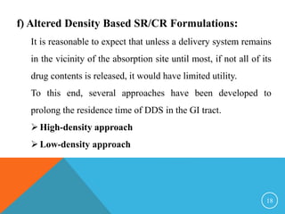 f) Altered Density Based SR/CR Formulations:
It is reasonable to expect that unless a delivery system remains
in the vicinity of the absorption site until most, if not all of its
drug contents is released, it would have limited utility.
To this end, several approaches have been developed to
prolong the residence time of DDS in the GI tract.
High-density approach
Low-density approach
18
 