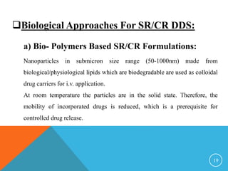 Biological Approaches For SR/CR DDS:
a) Bio- Polymers Based SR/CR Formulations:
Nanoparticles in submicron size range (50-1000nm) made from
biological/physiological lipids which are biodegradable are used as colloidal
drug carriers for i.v. application.
At room temperature the particles are in the solid state. Therefore, the
mobility of incorporated drugs is reduced, which is a prerequisite for
controlled drug release.
19
 