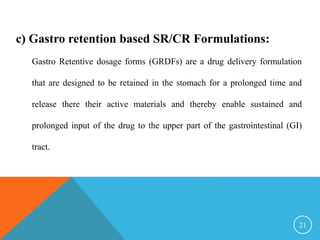 c) Gastro retention based SR/CR Formulations:
Gastro Retentive dosage forms (GRDFs) are a drug delivery formulation
that are designed to be retained in the stomach for a prolonged time and
release there their active materials and thereby enable sustained and
prolonged input of the drug to the upper part of the gastrointestinal (GI)
tract.
21
 