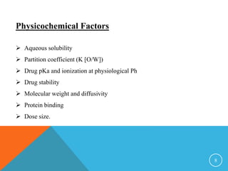 Physicochemical Factors
 Aqueous solubility
 Partition coefficient (K [O/W])
 Drug pKa and ionization at physiological Ph
 Drug stability
 Molecular weight and diffusivity
 Protein binding
 Dose size.
8
 