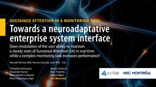 SUSTAINED ATTENTION IN A MONITORING TASK:
Towards a neuroadaptative
enterprise system interface
Does modulation of the user ability to maintain
a steady state of Sustained Attention (SA) in real-time
while a complex monitoring task increases performance?
Théophile Demazure
Alexander Karran
Élise Labonté-LeMoyne
Pierre-Majorique Léger
Sylvain Sénécal
Marc Fredette
Gilbert Babin
HEC Montréal
NeuroIS Retreat 2018, Vienna (Austria), June 19th - 21st
 