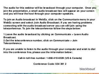 The audio for this webinar will be broadcast through your computer. Once you
join the presentation, a small audio broadcast box will appear on your screen
and you will hear the host through your computer speakers.
To join an Audio broadcast in WebEx, click on the Communicate menu in your
WebEx screen and select Join Audio Broadcast. If you are having problems
connecting with the audio broadcast server you can still join using the
teleconference. To join the teleconference follow the steps below:
1.Leave the audio broadcast by clicking on Communicate > Leave Audio
Broadcast.
2.Get the teleconference number, click on Communicate > Join
Teleconference.
If you are unable to listen to the audio through your computer and wish to dial
into the conference line, please use the information below:
Call-in toll-free number: 1-866-410-6539 (US & Canada)
Conference Code: 654 391 2

 