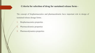 Criteria for selection of drug for sustained release form -
The concept of biopharmaceutics and pharmacokinetic have important role in design of
sustained release dosage forms .
1. Biopharmaceutics properties
2. Pharmacokinetics properties
3. Pharmacodynamics properties
 
